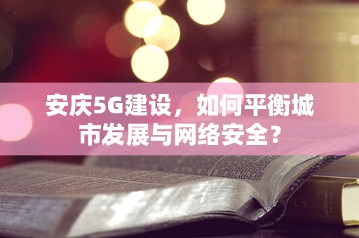 安庆5G建设，如何平衡城市发展与网络安全？