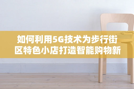 如何利用5G技术为步行街区特色小店打造智能购物新体验？