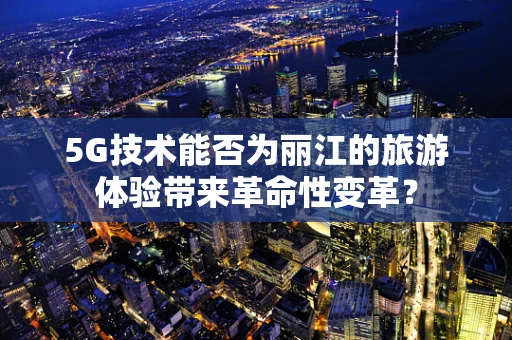 5G技术能否为丽江的旅游体验带来革命性变革？