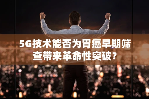 5G技术能否为胃癌早期筛查带来革命性突破？