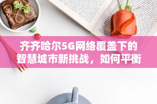 齐齐哈尔5G网络覆盖下的智慧城市新挑战，如何平衡数据安全与高效传输？