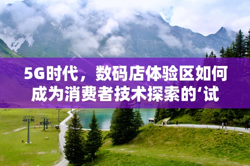 5G时代，数码店体验区如何成为消费者技术探索的‘试金石’？