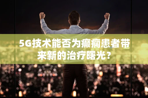 5G技术能否为癫痫患者带来新的治疗曙光？