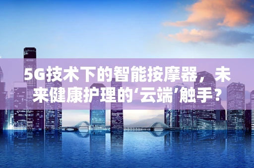 5G技术下的智能按摩器，未来健康护理的‘云端’触手？