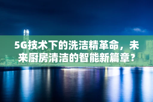 5G技术下的洗洁精革命，未来厨房清洁的智能新篇章？