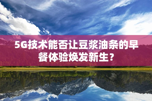 5G技术能否让豆浆油条的早餐体验焕发新生？
