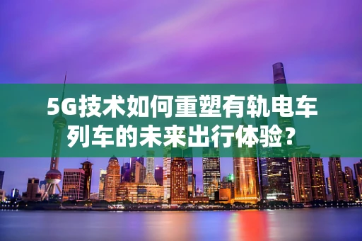5G技术如何重塑有轨电车列车的未来出行体验？