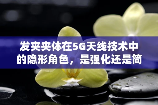 发夹夹体在5G天线技术中的隐形角色，是强化还是简化？