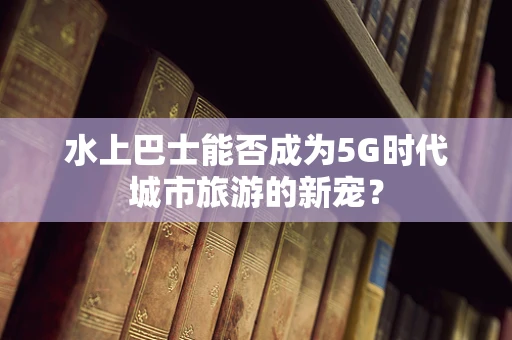 水上巴士能否成为5G时代城市旅游的新宠？