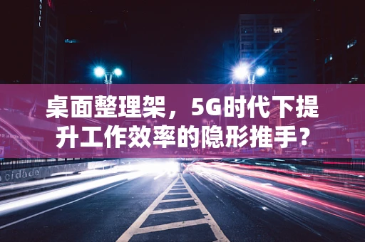 桌面整理架，5G时代下提升工作效率的隐形推手？