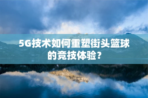 5G技术如何重塑街头篮球的竞技体验？