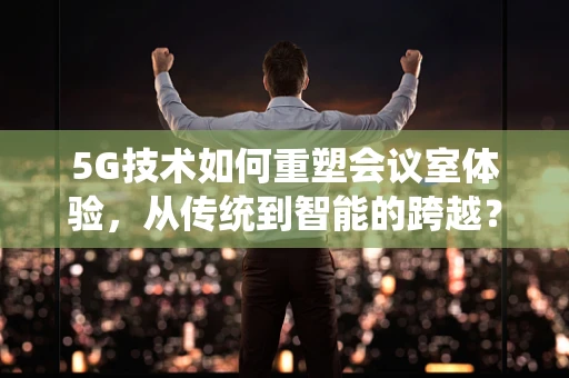 5G技术如何重塑会议室体验，从传统到智能的跨越？