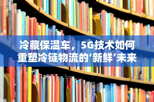 冷藏保温车，5G技术如何重塑冷链物流的‘新鲜’未来？