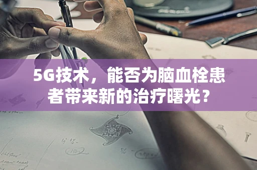 5G技术，能否为脑血栓患者带来新的治疗曙光？