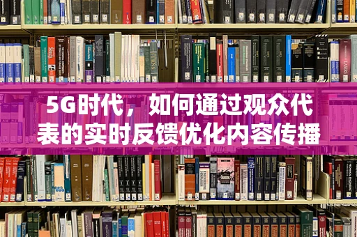 5G时代，如何通过观众代表的实时反馈优化内容传播？