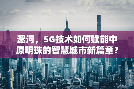 漯河，5G技术如何赋能中原明珠的智慧城市新篇章？