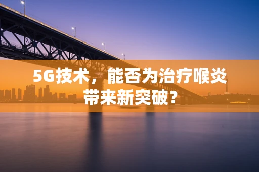 5G技术，能否为治疗喉炎带来新突破？