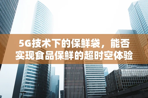 5G技术下的保鲜袋，能否实现食品保鲜的超时空体验？