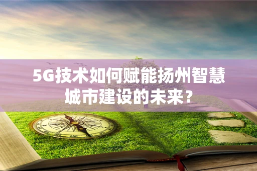 5G技术如何赋能扬州智慧城市建设的未来？