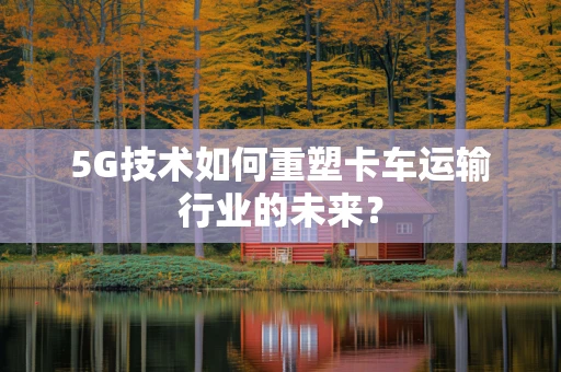 5G技术如何重塑卡车运输行业的未来？