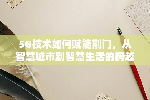 5G技术如何赋能荆门，从智慧城市到智慧生活的跨越？