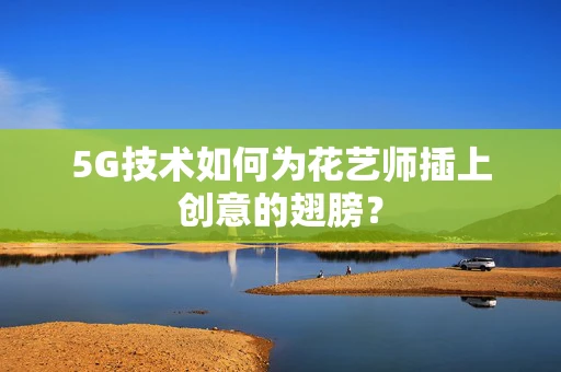 5G技术如何为花艺师插上创意的翅膀？