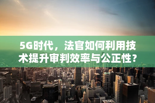 5G时代，法官如何利用技术提升审判效率与公正性？