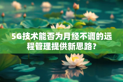 5G技术能否为月经不调的远程管理提供新思路？