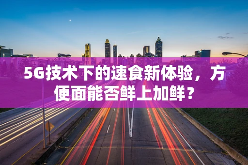 5G技术下的速食新体验，方便面能否鲜上加鲜？