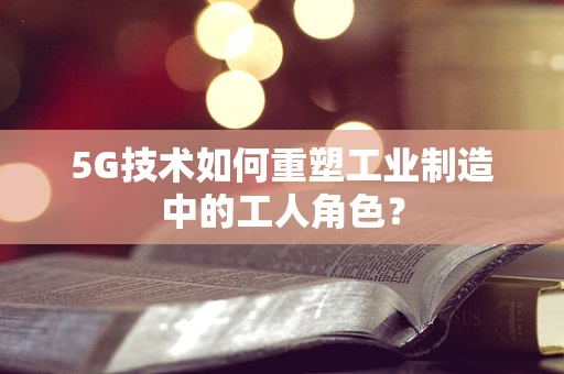 5G技术如何重塑工业制造中的工人角色？