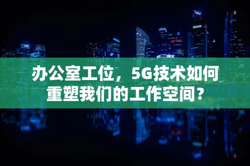 办公室工位，5G技术如何重塑我们的工作空间？