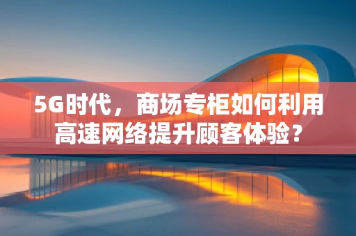 5G时代，商场专柜如何利用高速网络提升顾客体验？