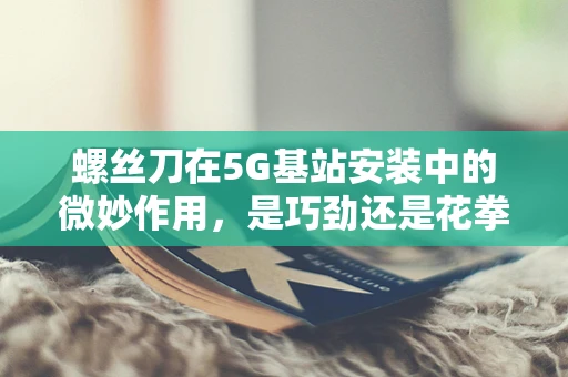 螺丝刀在5G基站安装中的微妙作用，是巧劲还是花拳绣腿？