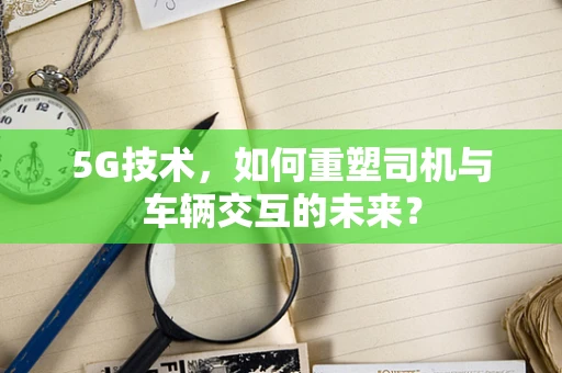 5G技术，如何重塑司机与车辆交互的未来？