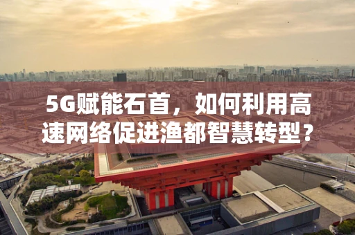 5G赋能石首，如何利用高速网络促进渔都智慧转型？