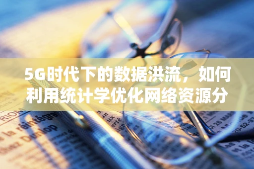 5G时代下的数据洪流，如何利用统计学优化网络资源分配？