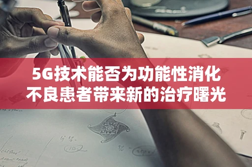 5G技术能否为功能性消化不良患者带来新的治疗曙光？