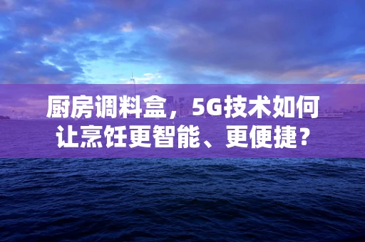 厨房调料盒，5G技术如何让烹饪更智能、更便捷？