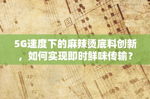 5G速度下的麻辣烫底料创新，如何实现即时鲜味传输？