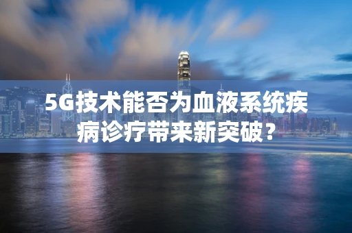 5G技术能否为血液系统疾病诊疗带来新突破？