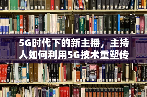 5G时代下的新主播，主持人如何利用5G技术重塑传播力？