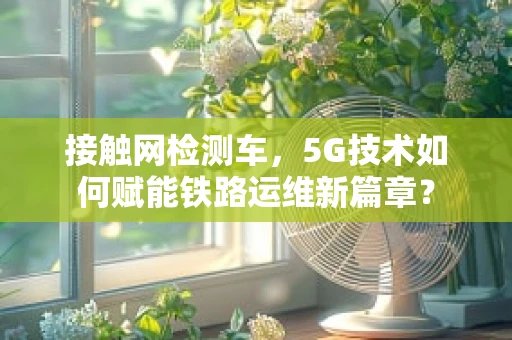 接触网检测车，5G技术如何赋能铁路运维新篇章？