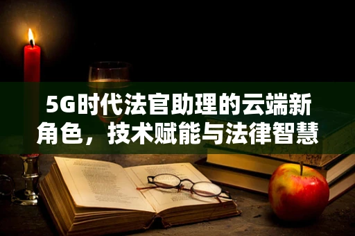 5G时代法官助理的云端新角色，技术赋能与法律智慧的融合之路？