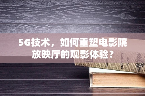 5G技术，如何重塑电影院放映厅的观影体验？