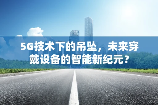 5G技术下的吊坠，未来穿戴设备的智能新纪元？