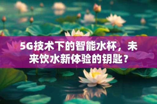5G技术下的智能水杯，未来饮水新体验的钥匙？