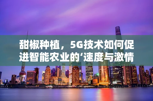 甜椒种植，5G技术如何促进智能农业的‘速度与激情’？