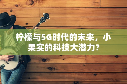 柠檬与5G时代的未来，小果实的科技大潜力？