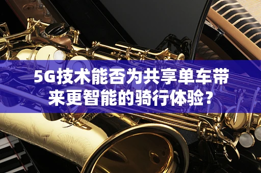5G技术能否为共享单车带来更智能的骑行体验？