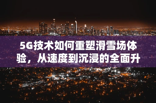 5G技术如何重塑滑雪场体验，从速度到沉浸的全面升级？